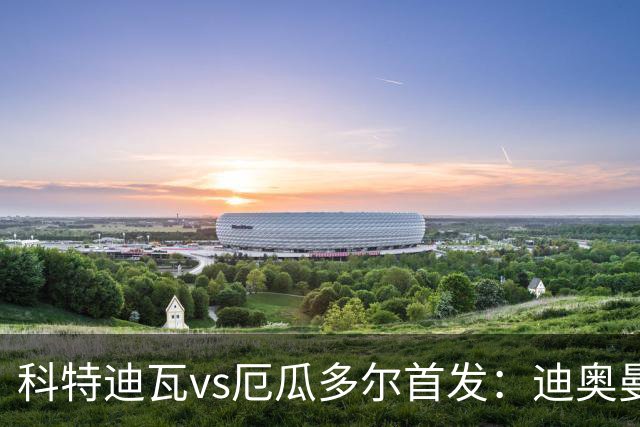 科特迪瓦vs厄瓜多尔首发：迪奥曼德PK凯塞多，凯西、因卡皮耶出战